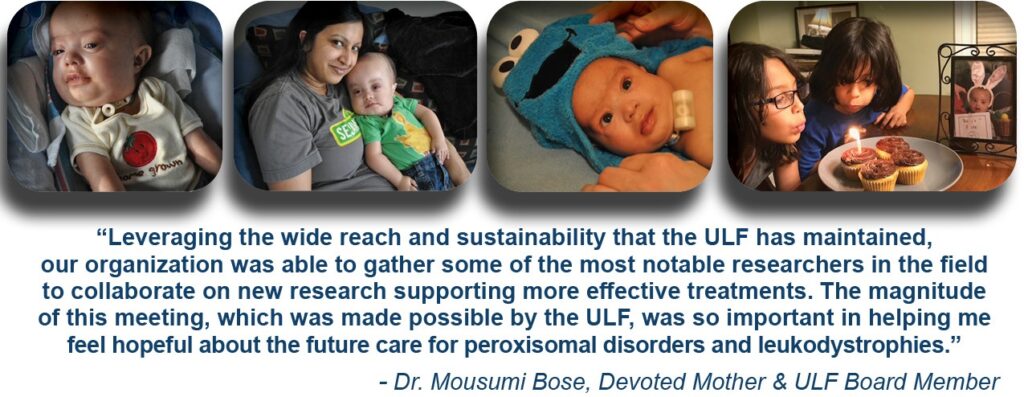 "Leveraging the wide reach and sustainability that the ULF has maintained, our organization was able to gather some of the most notable researchers in the field to collaborate on new research supporting more effective treatmens. The magnitude of this meeting, which was made possible by the ULF , was so important in helping me feel hopeful about the future care of peroxisomal disorders and leukodystrophies." - Dr. Mousumi Bose, Deveoted Mother & ULF Board member