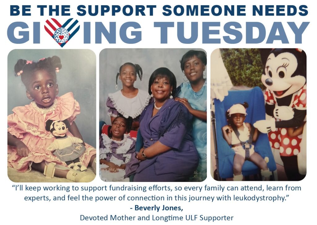 “I’ll keep working to support fundraising efforts, so every family learn from experts, and feel the power of connection in this journey with leukodystrophy.” - Beverly Jones Devoted mother and Longtime ULF Supporter