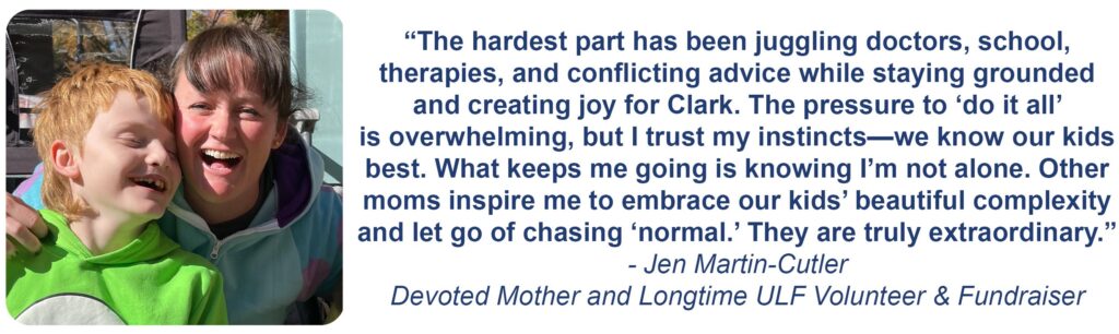 "The hardest part has been juggling doctors, school, therapies, and conflicting advice while staying grounded and creating joy for Clark. The pressure to 'do it all' is overwhelming, but I trust my instincts - we know our kids best. What keeps me going is knowing i'm not alone. Other moms inspire me to embrace our kids' beautiful complexity and let go of chasing 'normal'. They are truly extraordinary." -Jen Martin-Cutler, Devoted Mother and Longtime ULF Volunteer & Fundraiser