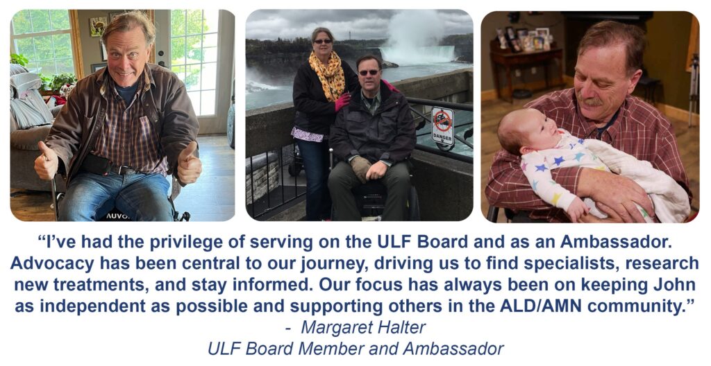 “I’ve had the privilege of serving on the ULF Board and as an Ambassador. Advocacy has been central to our journey, driving us to find specialists, research new treatments, and stay informed. Our focus has always been on keeping John as independent as possible and supporting others in the ALD/AMN community.” - Margaret Halter, ULF Board Member and Ambassador