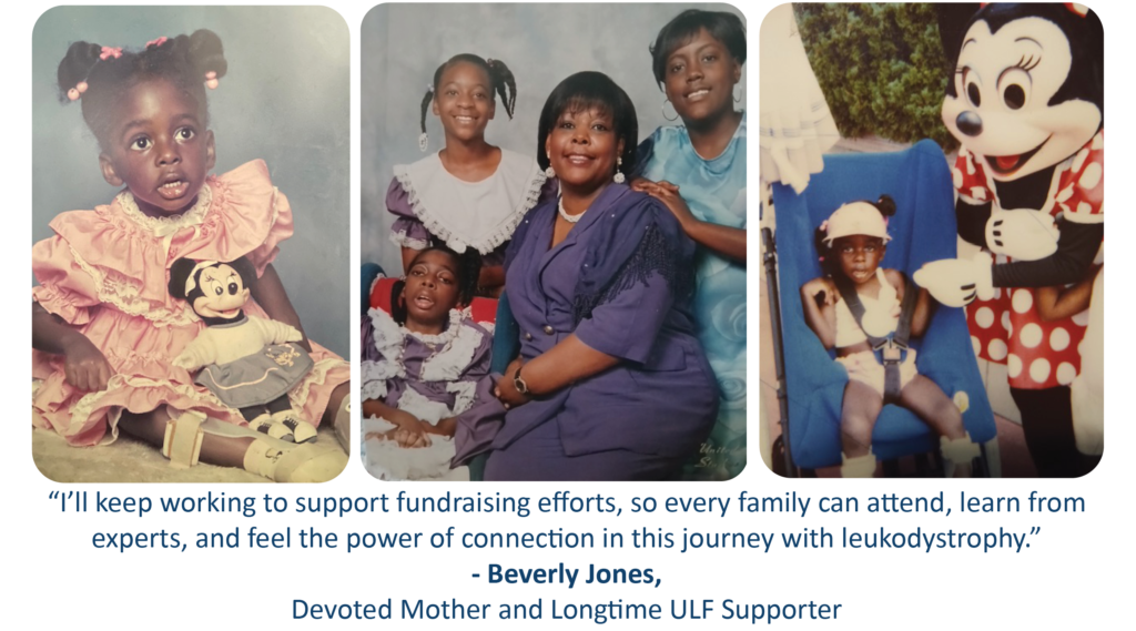 “I’ll keep working to support fundraising efforts, so every family learn from experts, and feel the power of connection in this journey with leukodystrophy.” - Beverly Jones Devoted mother and Longtime ULF Supporter