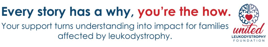 Every story has a why, you’re the how. Your support turns understanding into impact for families affected by leukodystrophy.