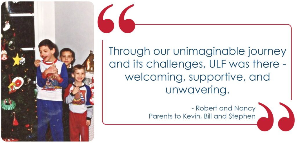 Quote " Through our unimaginable journey, and its challenges, ULF was there - welcoming, supportive, and unwavering" Robert & Nancy Image; Kevin, Bill and Stephen in front of their Christmas tree.