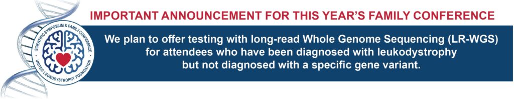 important announcement for this year’s Family Conference. We plan to offer testing with long-read Whole Genome Sequencing (LR-WGS) for attendees who have been diagnosed with leukodystrophy but not diagnosed with a specific gene variant.