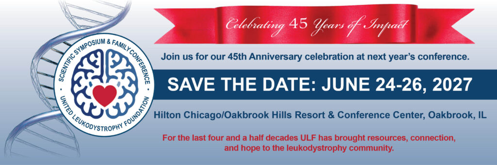 ULF Scientific Symposium and Family Conference 2027 Celebrating 45 years of impact. Join us for our 45th Anniversary celebration at next year’s conference. Save the date: June 24-26, 2027 Hilton Chicago/Oakbrook Hills Resort & Conference Center, Oakbrook, IL For the last four and a half decades ULF has brought resources, connection, and hope to the leukodystrophy community.