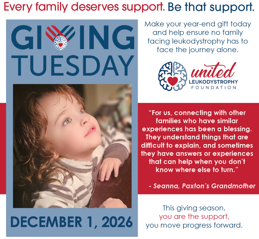 Every family deserves support. Be that support. Giving Tuesday, December 1, 2026 Image little girl looking up Make your year-end gift today and help ensure no family facing leukodystrophy has to face the journey alone. Quote "For us, connecting with other families who have similar experiences has been a blessing. They understand things that are difficult to explain, and sometimes they have answers or experiences that can help when you don’t know where else to turn.” - - Seanna, Paxton’s Grandmother This giving season, you are the support, you move progress forward.