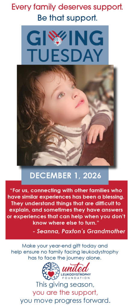 Every family deserves support. Be that support. Giving Tuesday, December 1, 2026 Image little girl looking up Make your year-end gift today and help ensure no family facing leukodystrophy has to face the journey alone. Quote "For us, connecting with other families who have similar experiences has been a blessing. They understand things that are difficult to explain, and sometimes they have answers or experiences that can help when you don’t know where else to turn.” - - Seanna, Paxton’s Grandmother This giving season, you are the support, you move progress forward.